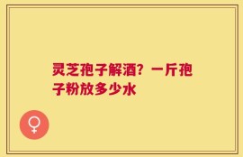 灵芝孢子解酒？一斤孢子粉放多少水