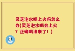 灵芝泡水喝上火吗怎么办(灵芝泡水喝会上火？正确喝法来了！)