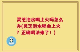 灵芝泡水喝上火吗怎么办(灵芝泡水喝会上火？正确喝法来了！)