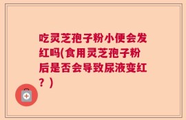 吃灵芝孢子粉小便会发红吗(食用灵芝孢子粉后是否会导致尿液变红？)