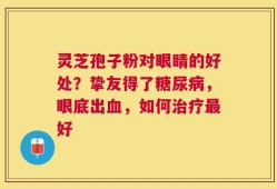 灵芝孢子粉对眼睛的好处？挚友得了糖尿病，眼底出血，如何治疗最好