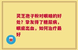 灵芝孢子粉对眼睛的好处？挚友得了糖尿病，眼底出血，如何治疗最好