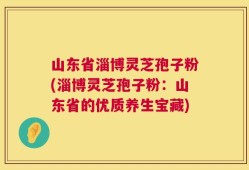山东省淄博灵芝孢子粉(淄博灵芝孢子粉：山东省的优质养生宝藏)