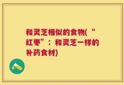 和灵芝相似的食物(“红枣”：和灵芝一样的补药食材)