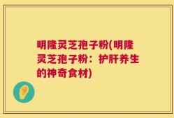 明隆灵芝孢子粉(明隆灵芝孢子粉：护肝养生的神奇食材)