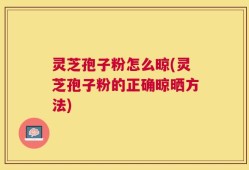 灵芝孢子粉怎么晾(灵芝孢子粉的正确晾晒方法)