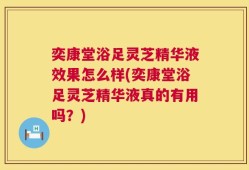 奕康堂浴足灵芝精华液效果怎么样(奕康堂浴足灵芝精华液真的有用吗？)