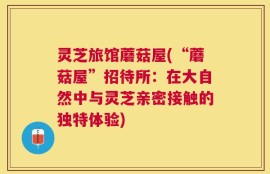 灵芝旅馆蘑菇屋(“蘑菇屋”招待所：在大自然中与灵芝亲密接触的独特体验)
