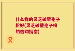 什么样的灵芝破壁孢子粉好(灵芝破壁孢子粉的选购指南)