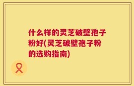 什么样的灵芝破壁孢子粉好(灵芝破壁孢子粉的选购指南)