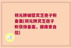 初元牌破壁灵芝孢子粉备案(初元牌灵芝孢子粉获得备案，健康更自信)
