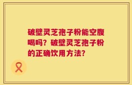 破壁灵芝孢子粉能空腹喝吗？破壁灵芝孢子粉的正确饮用方法？