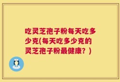 吃灵芝孢子粉每天吃多少克(每天吃多少克的灵芝孢子粉最健康？)