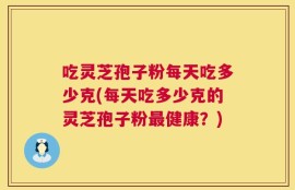 吃灵芝孢子粉每天吃多少克(每天吃多少克的灵芝孢子粉最健康？)