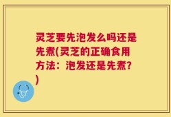 灵芝要先泡发么吗还是先煮(灵芝的正确食用方法：泡发还是先煮？)