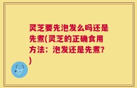 灵芝要先泡发么吗还是先煮(灵芝的正确食用方法：泡发还是先煮？)