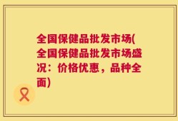全国保健品批发市场(全国保健品批发市场盛况：价格优惠，品种全面)