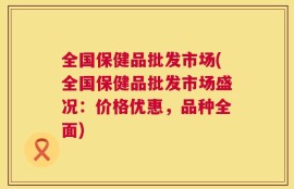 全国保健品批发市场(全国保健品批发市场盛况：价格优惠，品种全面)
