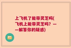 上飞机了能带灵芝吗(飞机上能带灵芝吗？——解答你的疑惑)