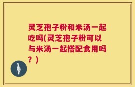 灵芝孢子粉和米汤一起吃吗(灵芝孢子粉可以与米汤一起搭配食用吗？)