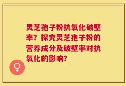 灵芝孢子粉抗氧化破壁率？探究灵芝孢子粉的营养成分及破壁率对抗氧化的影响？