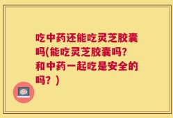 吃中药还能吃灵芝胶囊吗(能吃灵芝胶囊吗？和中药一起吃是安全的吗？)