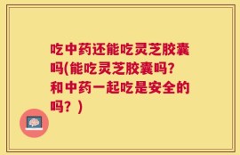 吃中药还能吃灵芝胶囊吗(能吃灵芝胶囊吗？和中药一起吃是安全的吗？)