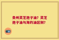 贵州灵芝孢子油？灵芝孢子油与海豹油区别？