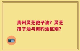 贵州灵芝孢子油？灵芝孢子油与海豹油区别？