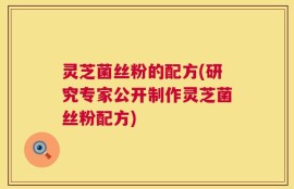 灵芝菌丝粉的配方(研究专家公开制作灵芝菌丝粉配方)