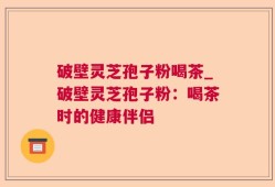 破壁灵芝孢子粉喝茶_破壁灵芝孢子粉：喝茶时的健康伴侣