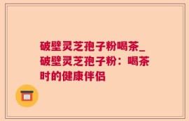 破壁灵芝孢子粉喝茶_破壁灵芝孢子粉：喝茶时的健康伴侣
