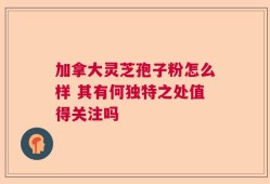 加拿大灵芝孢子粉怎么样 其有何独特之处值得关注吗