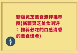 新疆灵芝美食测评推荐图(新疆灵芝美食测评：推荐必吃的口感清香的美食佳肴)