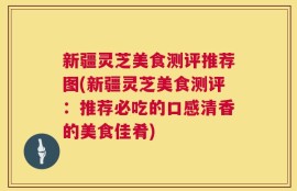 新疆灵芝美食测评推荐图(新疆灵芝美食测评：推荐必吃的口感清香的美食佳肴)
