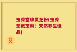 玉秀堂牌灵芝粉(玉秀堂灵芝粉：天然养生佳品)