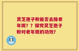 灵芝孢子粉能否去除老年斑？？探究灵芝孢子粉对老年斑的功效？