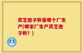 灵芝孢子粉是哪个厂生产(哪家厂生产灵芝孢子粉？)