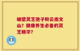 破壁灵芝孢子粉云南文山？健康养生必备的灵芝精华？