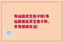 寿仙园灵芝孢子粉(寿仙园推出灵芝孢子粉，享受健康生活)