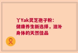 丫Yak灵芝孢子粉：健康养生新选择，滋补身体的天然佳品