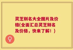 灵芝别名大全图片及价格(全面汇总灵芝别名及价格，快来了解！)