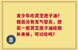 青少年吃灵芝孢子油？我岳父有支气管炎，想买一些灵芝孢子油给他补身体，可以吃吗？
