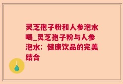 灵芝孢子粉和人参泡水喝_灵芝孢子粉与人参泡水：健康饮品的完美结合