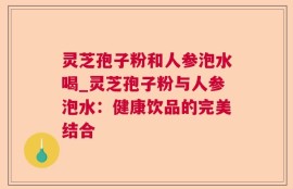 灵芝孢子粉和人参泡水喝_灵芝孢子粉与人参泡水：健康饮品的完美结合
