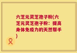 六芝元灵芝孢子粉(六芝元灵芝孢子粉：提高身体免疫力的天然帮手)