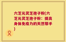 六芝元灵芝孢子粉(六芝元灵芝孢子粉：提高身体免疫力的天然帮手)