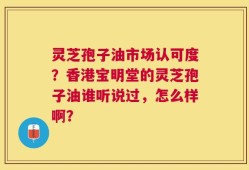 灵芝孢子油市场认可度？香港宝明堂的灵芝孢子油谁听说过，怎么样啊？