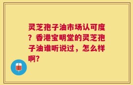 灵芝孢子油市场认可度？香港宝明堂的灵芝孢子油谁听说过，怎么样啊？