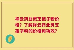 祥云药业灵芝孢子粉价格？了解祥云药业灵芝孢子粉的价格和功效？